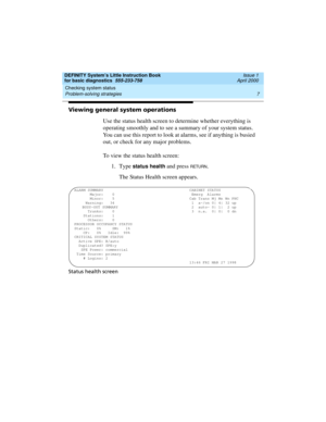 Page 23DEFINITY System’s Little Instruction Book
for basic diagnostics  555-233-758  Issue 1
April 2000
Checking system status 
7 Problem-solving strategies 
Viewing general system operations
Use the status health screen to determine whether everything is 
operating smoothly and to see a summary of your system status. 
You can use this report to look at alarms, see if anything is busied 
out, or check for any major problems.
To view the status health screen:
1. Type 
status health and press RETURN.
The Status...
