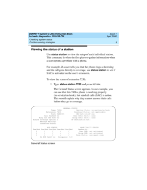 Page 24Checking system status 
8 Problem-solving strategies 
DEFINITY System’s Little Instruction Book
for basic diagnostics  555-233-758  Issue 1
April 2000
Viewing the status of a station
Use 
status station to view the setup of each individual station. 
This command is often the first place to gather information when 
a user reports a problem with a phone. 
For example, if a user tells you that the phone rings a short ring 
and the call goes directly to coverage, use 
status station to see if 
SAC is...