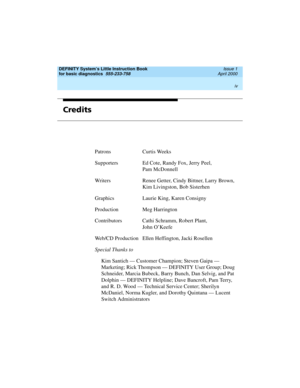 Page 4DEFINITY System’s Little Instruction Book
for basic diagnostics  
555-233-758  Issue 1
April 2000
 
iv  
Credits
Patrons Curtis Weeks
Supporters Ed Cote, Randy Fox, Jerry Peel, 
Pam McDonnell
Writers Renee Getter, Cindy Bittner, Larry Brown,
Kim Livingston, Bob Sisterhen
Graphics Laurie King, Karen Consigny
Production Meg Harrington
Contributors Cathi Schramm, Robert Plant, 
John O’Keefe
Web/CD Production Ellen Heffington, Jacki Rosellen
Special Thanks to
Kim Santich — Customer Champion; Steven Gaipa —...