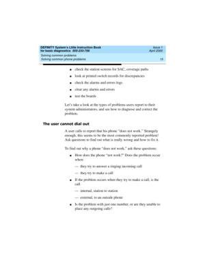 Page 31DEFINITY System’s Little Instruction Book
for basic diagnostics  555-233-758  Issue 1
April 2000
Solving common problems 
15 Solving common phone problems 
ncheck the station screens for SAC, coverage paths
nlook at printed switch records for discrepancies
ncheck the alarms and errors logs
nclear any alarms and errors
ntest the boards
Let’s take a look at the types of problems users report to their 
system administrators, and see how to diagnose and correct the 
problem. 
The user cannot dial out
A user...