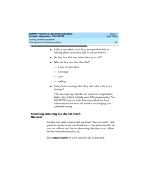Page 32Solving common problems 
16 Solving common phone problems 
DEFINITY System’s Little Instruction Book
for basic diagnostics  555-233-758  Issue 1
April 2000
nIs this a new phone, or is this a new problem with an 
existing phone (were they able to call out before)
nDo they hear dial tone before they try to call?
nWhat do they hear after they dial? 
—  a tone of some kind
—  a message
—  static
—  nothing
nIf they hear a message after they dial, what is the exact 
message?
If the message says that the call...