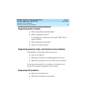Page 35DEFINITY System’s Little Instruction Book
for basic diagnostics  555-233-758  Issue 1
April 2000
Solving common problems 
19 Solving common phone problems 
Diagnosing printer troubles
nWhat is the problem with the printer?
nWhat is the printer used for?
For example, is it connected to the switch, CMS, CAS, or 
maybe AUDIX?
nWho manufactures the printer?
nWhat is the model number?
Diagnosing password, login, and terminal access problems
If the problem is with remote dial-in access, ask:
nHow do you dial...