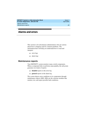 Page 41DEFINITY System’s Little Instruction Book
for basic diagnostics  555-233-758  Issue 1
April 2000
Alarms and errors 
25 Maintenance reports 
Alarms and errors
This section is for adventurous administrators who are curious 
about how to diagnose and fix common problems. The 
information here will help you understand how to read and 
interpret:
nerror logs
nalarm logs
Maintenance reports
Your DEFINITY system monitors many switch components. 
When a component fails or performs unacceptably, the subsystem...