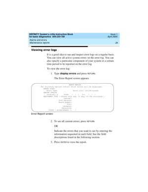 Page 42Alarms and errors 
26 Maintenance reports 
DEFINITY System’s Little Instruction Book
for basic diagnostics  555-233-758  Issue 1
April 2000
Viewing error logs
It is a good idea to run and inspect error logs on a regular basis. 
You can view all active system errors on the error log. You can 
also specify a particular component of your system or a certain 
time period to be reported on the error log. 
To view the error log:
1. Type 
display errors and press RETU RN.
The Error Report screen appears.
Error...