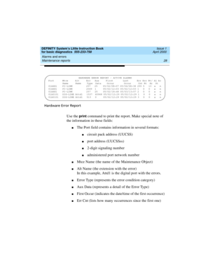 Page 44Alarms and errors 
28 Maintenance reports 
DEFINITY System’s Little Instruction Book
for basic diagnostics  555-233-758  Issue 1
April 2000
Hardware Error Report
Use the print command to print the report. Make special note of 
the information in these fields:
nThe Port field contains information in several formats:
ncircuit pack address (UUCSS)
nport address (UUCSSss)
n2-digit signaling number
nadministered port network number
nMtce Name (the name of the Maintenance Object)
nAlt Name (the extension with...