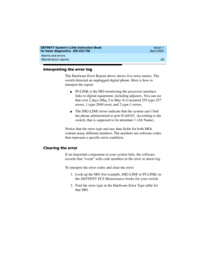 Page 45DEFINITY System’s Little Instruction Book
for basic diagnostics  555-233-758  Issue 1
April 2000
Alarms and errors 
29 Maintenance reports 
Interpreting the error log
The Hardware Error Report above shows five error entries. The 
switch detected an unplugged digital phone. Here is how to 
interpret the report:
nPI-LINK is the MO monitoring the processor interface 
links to digital equipment, including adjuncts. You can see 
that over 2 days (May 2 to May 4) it incurred 255 type-257 
errors, 1 type-2049...