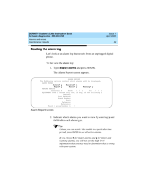Page 48Alarms and errors 
32 Maintenance reports 
DEFINITY System’s Little Instruction Book
for basic diagnostics  555-233-758  Issue 1
April 2000
Reading the alarm log
Let’s look at an alarm log that results from an unplugged digital 
phone. 
To the view the alarm log:
1. Type 
display alarms and press RETU RN.
The Alarm Report screen appears.
Alarm Report screen
2. Indicate which alarms you want to view by entering y and 
EN TER after each alarm type.
Tip:
Unless you can restrict the trouble to a particular...