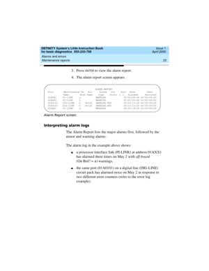 Page 49DEFINITY System’s Little Instruction Book
for basic diagnostics  555-233-758  Issue 1
April 2000
Alarms and errors 
33 Maintenance reports 
3. Press EN TER to view the alarm report.
4. The alarm report screen appears.
Alarm Report screen
Interpreting alarm logs
The Alarm Report lists the major alarms first, followed by the 
minor and warning alarms.
The alarm log in the example above shows:
na processor interface link (PI-LINK) at address 01AXX1 
has alarmed three times on May 2 with off-board 
(On Brd?...