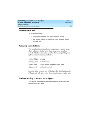 Page 50Alarms and errors 
34 Understanding common error types 
DEFINITY System’s Little Instruction Book
for basic diagnostics  555-233-758  Issue 1
April 2000
Clearing alarm logs
To clear an alarm log:
1. Investigate or fix the first major alarm in the log.
2. See if other alarms are retired by fixing the most severe 
problem first.
Assigning alarm buttons
You can administer feature button lamps on any phone to act as 
alarm indicators, similar to the alarm lamp on the attendant 
console. The following table...