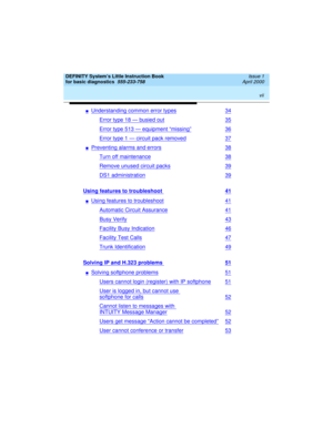 Page 7 
vii  
DEFINITY System’s Little Instruction Book
for basic diagnostics  
555-233-758  Issue 1
April 2000
nUnderstanding common error types34
Error type 18 — busied out35
Error type 513 — equipment “missing”36
Error type 1 — circuit pack removed37
nPreventing alarms and errors38
Turn off maintenance38
Remove unused circuit packs39
DS1 administration39
Using features to troubleshoot 41
nUsing features to troubleshoot41
Automatic Circuit Assurance41
Busy Verify43
Facility Busy Indication46
Facility Test...