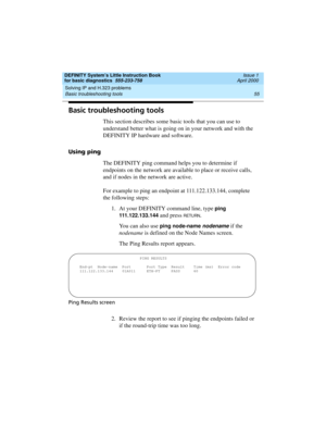 Page 71DEFINITY System’s Little Instruction Book
for basic diagnostics  555-233-758  Issue 1
April 2000
Solving IP and H.323 problems 
55 Basic troubleshooting tools 
Basic troubleshooting tools
This section describes some basic tools that you can use to 
understand better what is going on in your network and with the 
DEFINITY IP hardware and software. 
Using ping
The DEFINITY ping command helps you to determine if 
endpoints on the network are available to place or receive calls, 
and if nodes in the network...