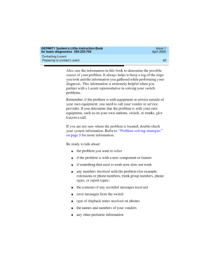 Page 76Contacting Lucent 
60 Preparing to contact Lucent 
DEFINITY System’s Little Instruction Book
for basic diagnostics  555-233-758  Issue 1
April 2000
Also, use the information in this book to determine the possible 
source of your problem. It always helps to keep a log of the steps 
you took and the information you gathered while performing your 
diagnosis. This information is extremely helpful when you 
partner with a Lucent representative in solving your switch 
problems. 
Remember, if the problem is...