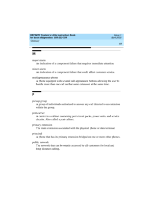 Page 84Glossary 
68  
DEFINITY System’s Little Instruction Book
for basic diagnostics  555-233-758  Issue 1
April 2000
M
major alarm
An indication of a component failure that requires immediate attention.
minor alarm
An indication of a component failure that could affect customer service.
multiappearance phone
A phone equipped with several call-appearance buttons allowing the user to 
handle more than one call on that same extension at the same time.
P
pickup group
A group of individuals authorized to answer...