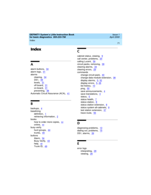 Page 87DEFINITY System’s Little Instruction Book
for basic diagnostics  
555-233-758  Issue 1
April 2000
Index 
71  
Index
A
alarm buttons,34
alarm logs,31
alarms
clearing
,34
DS1,39
levels,31
off-board,31
on-board,31
preventing,38
Automatic Circuit Assurance (ACA),41
B
backups,4
baselining
definition
,1
retrieving information,2
books
how to order more copies
,xv
online,xv
busy-verify
hunt groups
,44
trunks,45
buttons
Alarm
,34
Busy Verify,43
help,xii
Trunk ID,49
C
cabinet status, viewing,9
call center,...