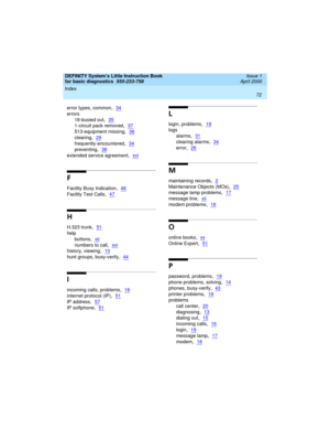 Page 88Index 
72  
DEFINITY System’s Little Instruction Book
for basic diagnostics  
555-233-758  Issue 1
April 2000
error types, common,34
errors
18-busied out
,35
1-circuit pack removed,37
513-equipment missing,36
clearing,29
frequently-encountered,34
preventing,38
extended service agreement,xvi
F
Facility Busy Indication,46
Facility Test Calls,47
H
H.323 trunk,51
help
buttons
,xii
numbers to call,xvi
history, viewing,10
hunt groups, busy-verify,44
I
incoming calls, problems,16
internet protocol (IP),51
IP...