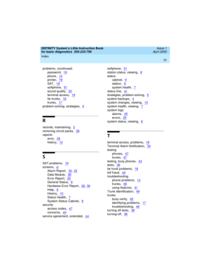 Page 89Index 
73  
DEFINITY System’s Little Instruction Book
for basic diagnostics  
555-233-758  Issue 1
April 2000
problems, (continued)
password
,19
phone,14
printer,19
SAT,19
softphone,51
sound quality,53
terminal access,19
tie trunks,18
trunks,17
problem-solving, strategies,5
R
records, maintaining,2
removing circuit packs,39
reports
error
,26
history,10
S
SAT problems,19
screens,xi
Alarm Report,32, 33
Data Module,38
Error Report,26
General Status,8
Hardware Error Report,28, 36
Help,6
History,10
Status...