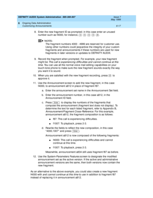 Page 103DEFINITY AUDIX System Administration  585-300-507  Issue 7
May 1999
Ongoing Data Administration 
6-17 Customizing Announcements 
6
8. Enter the new frag ment ID as p romp ted ; in this c ase enter an unused 
numb er suc h as f4000, for instanc e,              . 
NOTE:
The frag ment numb ers 4000 - 4999 are reserved  for c ustomer use. 
Using  other numb ers c ould jeop ard ize the integ rity of your c ustom 
frag ments and  announc ements if these numb ers are used  for new 
frag ments in later versions...