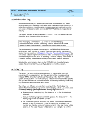 Page 111DEFINITY AUDIX System Administration  585-300-507  Issue 7
May 1999
Alarms, Logs, and Audits 
7-3 Administration Log 
7
Administration Log
Prob lems that req uire your attention ap p ear in the ad ministration log . These 
ad ministration errors (inc lud ing notific ation of full mailb oxes, b reak-in attemp ts to 
sub sc rib er mailboxes, nondeliverab le messag es, extensions without rec ord ed  
names) should  b e c orrec ted  to op timize DEFINITY AUDIX system op eration or 
sec urity. 
The system d...