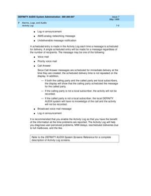 Page 113DEFINITY AUDIX System Administration  585-300-507  Issue 7
May 1999
Alarms, Logs, and Audits 
7-5 Activity Log 
7
nLog -in announc ement 
nAMIS analog  networking  messag e 
nUnd eliverab le message notific ation 
A 
sched uled entry is mad e in the Ac tivity Log eac h time a messag e is sc hed uled  
for d elivery. A sing le sc hed uled  entry will b e mad e for a messag e reg ard less of 
the numb er of rec ip ients. The messag e may b e one of the following : 
nVoice mail 
nPriority voice mail 
nCall...