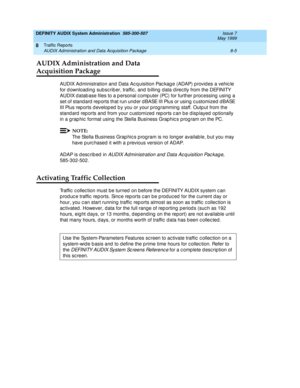 Page 121DEFINITY AUDIX System Administration  585-300-507  Issue 7
May 1999
Traffic Reports 
8-5 AUDIX Administration and Data Acquisition Package 
8
AUDIX Administration and Data 
Acquisition Package
AUDIX Ad ministration and  Data Ac q uisition Pac kag e (ADAP) provid es a vehic le 
for d ownload ing subsc rib er, traffic , and  b illing  d ata d irec tly from the DEFINITY 
AUDIX d atab ase files to a p ersonal c omp uter (PC) for further proc essing  using  a 
set of stand ard  rep orts that run und er d BASE...