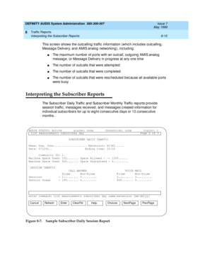 Page 131DEFINITY AUDIX System Administration  585-300-507  Issue 7
May 1999
Traffic Reports 
8-15 Interpreting the Subscriber Reports 
8
This sc reen shows the outc alling  traffic  information (whic h inc lud es outc alling , 
Messag e Delivery, and  AMIS analog  networking ), inc lud ing : 
nThe maximum numb er of p orts with an outc all, outg oing AMIS analog  
messag e, or Messag e Delivery in p rog ress at any one time 
nThe numb er of outc alls that were attemp ted  
nThe numb er of outc alls that were c...