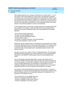 Page 136DEFINITY AUDIX System Administration  585-300-507  Issue 7
May 1999
Automated Attendant 
9-2 Overview 
9
This examp le assumes your c omp any’s extensions d o not start with 0, 1, 2, or 3. 
The switc h must b e ad ministered for routing  c alls to the attend ant’s extension. 
For examp le, you (or the switc h ad ministrator) may ad minister the switc h to route 
all inc oming  c alls to this extension instead  of to a rec ep tionist or to route c alls to 
this extension only after normal b usiness hours...