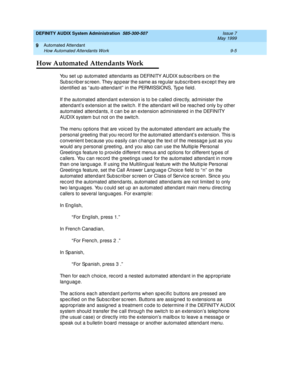 Page 139DEFINITY AUDIX System Administration  585-300-507  Issue 7
May 1999
Automated Attendant 
9-5 How Automated Attendants Work 
9
How Automated Attendants Work
You set up  automated  attend ants as DEFINITY AUDIX sub sc rib ers on the 
Su b s c r ib e r
 sc reen. They ap pear the same as reg ular subsc rib ers exc ep t they are 
id entified  as “ auto-attend ant”  in the PERMISSIONS, Typ e field . 
If the automated  attend ant extension is to b e c alled  d irec tly, ad minister the 
attend ant’s extension...