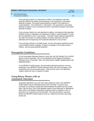 Page 140DEFINITY AUDIX System Administration  585-300-507  Issue 7
May 1999
Automated Attendant 
9-6 Prerequisite Conditions 
9
If the c all g oes d irec tly to a sub sc rib er’s mailb ox, the treatment c od e also 
sp ec ifies whether the system g uest g reeting  or the sub sc rib er’s c all answer 
g reeting  is p layed . The system g uest g reeting  is p layed  if the treatment is 
“ g uest-g reeting ” . If the treatment is “ c all-answer” , the sub sc riber’s c all answer 
g reeting  is played  if one is rec...