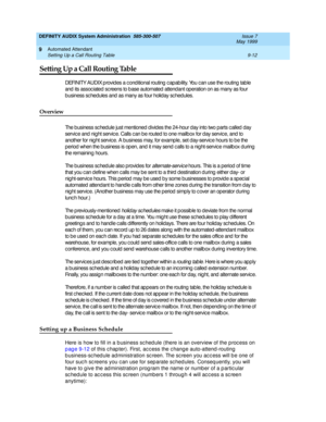 Page 146DEFINITY AUDIX System Administration  585-300-507  Issue 7
May 1999
Automated Attendant 
9-12 Setting Up a Call Routing Table 
9
Setting Up a Call Routing Table
DEFINITY AUDIX p rovid es a c ond itional routing  c ap ab ility. You c an use the routing  tab le 
and  its assoc iated sc reens to b ase automated  attend ant operation on as many as four 
b usiness sc hed ules and  as many as four holid ay sc hed ules.
Overview
The b usiness sc hed ule just mentioned d ivid es the 24-hour day into two parts c...