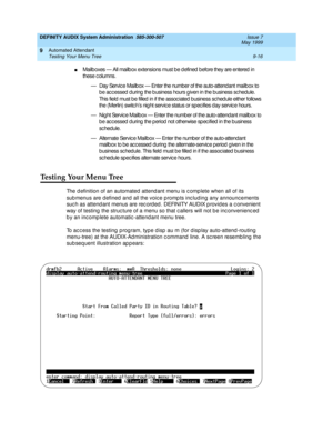 Page 150DEFINITY AUDIX System Administration  585-300-507  Issue 7
May 1999
Automated Attendant 
9-16 Testing Your Menu Tree 
9
nMailb oxes — All mailb ox extensions must be d efined  before they are entered  in 
these c olumns.
— Day Servic e Mailb ox — Enter the number of the auto-attend ant mailb ox to 
b e ac c essed  d uring  the b usiness hours g iven in the b usiness sc hedule. 
This field must b e filled  in if the assoc iated  business sc hed ule either follows 
the (Merlin) switc h’s nig ht servic e...