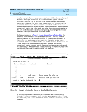 Page 156DEFINITY AUDIX System Administration  585-300-507  Issue 7
May 1999
Automated Attendant 
9-22 Automated Attendant Examples 
9
Another examp le of a non-resid ent sub sc rib er is an outsid e salesman who need s 
to rec eive messag es from c lients. To ac c ommodate this typ e of user, an 
automated  attend ant c an b e set up  to move c allers d irec tly to non-resid ent 
sub sc rib er mailboxes. The c aller would  need  to know only the numb er of the 
automated  attend ant and  the non-resid ent sub sc...