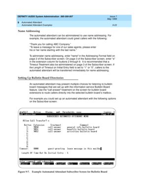 Page 157DEFINITY AUDIX System Administration  585-300-507  Issue 7
May 1999
Automated Attendant 
9-23 Automated Attendant Examples 
9
Name Addressing
The automated  attend ant c an b e ad ministered  to use name ad d ressing . For 
examp le, the automated attend ant c ould  g reet c allers with the following: 
“ Thank you for c alling  ABC Comp any.”
“To leave a message for one of our sales agents, please enter
his or her name starting  with the last name.”
To administer name ad d ressing , enter name in the Ad...