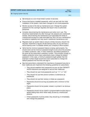 Page 163DEFINITY AUDIX System Administration  585-300-507  Issue 7
May 1999
Ongoing System Security 
10-3  
10
nSet timeouts to a non-trivial limited  numb er of sec ond s.
nEnsure that fac tory-installed  p assword s, whic h are sent with the initial 
installation of the system, have b een c hang ed  to non-trivial p assword s. 
nMonitor ac c ess to the d ial-up  maintenanc e p ort. Chang e the system 
p assword  for the 
cust log in reg ularly and  issue it only to authorized  
p ersonnel.
nConsid er d isc...