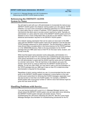 Page 174DEFINITY AUDIX System Administration  585-300-507  Issue 7
May 1999
Lucent INTUITY Message Manager and LAN Considerations 
11-8 Referencing the DEFINITY AUDIX System by Name 
11
Referencing the DEFINITY AUDIX 
System by Name 
You will need  to work with your LAN ad ministrator to inc orp orate the name of your 
DEFINITY AUDIX system into whatever naming  system your site uses for TCP/IP 
networks. It is muc h more c onvenient to referenc e mac hines on a TCP/IP network 
b y name rather than b y numeric...