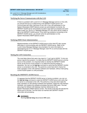 Page 175DEFINITY AUDIX System Administration  585-300-507  Issue 7
May 1999
Lucent INTUITY Message Manager and LAN Considerations 
11-9 Handling Problems with Service 
11
Verifying the Server Communicates with the LAN
If there is a p rob lem with Luc ent INTUITY Messag e Manag er servic e on the LAN, 
you should  first foc us on d etermining  if the DEFINITY AUDIX server c an 
c ommunic ate with other mac hines on the LAN. If the LAN ad d resses on the 
System-Parameters IMAPI-Op tions sc reen are ad ministered...