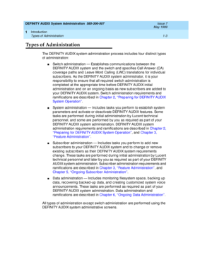 Page 19DEFINITY AUDIX System Administration  585-300-507  Issue 7
May 1999
Introduction 
1-3 Types of Administration 
1
Types of Administration
The DEFINITY AUDIX system ad ministration p roc ess inc ludes four d istinc t types 
of ad ministration: 
nSwitc h administration — Estab lishes c ommunic ations b etween the 
DEFINITY AUDIX system and the switc h and  sp ec ifies Call Answer (CA) 
c overag e p aths and  Leave Word  Calling  (LWC) translations for ind ividual 
sub sc rib ers. As the DEFINITY AUDIX...