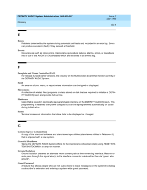 Page 207DEFINITY AUDIX System Administration  585-300-507  Issue 7
May 1999
Glossary 
GL-5  
E
Errors
Prob lems d etec ted  b y the system d uring automatic  self-tests and record ed  in an error log . Errors 
can produc e an alarm (fault) if they exceed  a threshold.
Events
Oc currences suc h as inline errors, maintenance p roced ure failures, alarms, errors, or transitions 
into or out of the 
AUDIX or OA&M states whic h are rec ord ed  in an events log .
F
Faceplate and Alarm Controller (FAC)
For release 3.2...