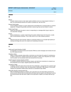 Page 211DEFINITY AUDIX System Administration  585-300-507  Issue 7
May 1999
Glossary 
GL-9  
R
Reboot
A system 
reb oot is d one to c lear major system problems (suc h as c orrup t program memory). It 
also runs automatically whenever the system is p owered  up . Also see 
boot.
Remote Field Update
A set of software chang es on a given release that is transmitted from a c entral location to customer 
eq uip ment. Chang es are generally restricted to serious b ug  fixes and  are limited  in volume.
Reply Loop...