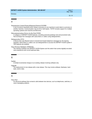 Page 212DEFINITY AUDIX System Administration  585-300-507  Issue 7
May 1999
Glossary 
GL-10  
T
Transmission Control Protocol/Internet Protocol (TCP/IP)
A set of protoc ol stand ard s which allows a p roc ess on one mac hine to send  data to a p roc ess on 
another machine. Communication may b e full or half dup lex. TCP/IP inc lud es sup port for multip le 
op erating  systems and  mac hine architec tures.
Telecommunications Device for the Deaf (TDD)
A categ ory of DEFINITY AUDIX features, including p ersonal g...