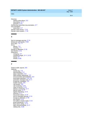 Page 216DEFINITY AUDIX System Administration  585-300-507    Issue 7
May 1999
Index 
IN-4  
Direc tory
adding subscribers
,5-2description,5-11p ersonal,5-12
Distributing subscriber documentation,2-7Doc umentation
subscrib er,2-7
Domain name server,11-8Domain name system,11-8
E
End-of-message warning,3-14Enhanc ed  c all transfer,3-34Error log s,1-5, 7-1
Errors
alarms,7-2hand ling,7-1
Esc ap e to attend ant,3-16Exit AUDIX,3-16Ext en s io ns
changing
,5-7c hang ing  length,3-11, 5-10listing,5-7
shared,9-20
F...