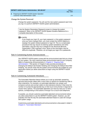 Page 30DEFINITY AUDIX System Administration  585-300-507  Issue 7
May 1999
Preparing for DEFINITY AUDIX System Operation 
2-6 Customer Initial Administration Tasks 
2
Change the System Password
Chang e the system p assword . You will use this new system p assword eac h time 
you log  in to perform DEFINITY AUDIX system ad ministration. 
NOTE:
If you forg et your log in ID, your log in p assword , or the system p assword 
onc e you have c hang ed  them, you must c ontac t the AUDIX Helpline to 
reassig n the...