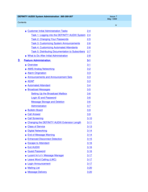 Page 4DEFINITY AUDIX System Administration  585-300-507  Issue 7
May 1999
Contents 
iv  
nCustomer Initial Administration Tasks2-4
Task 1: Logging into the DEFINITY AUDIX System2-4
Task 2: Changing Your Passwords2-5
Task 3: Customizing System Announcements2-6
Task 4: Customizing Automated Attendants2-6
Task 5: Distributing Documentation to Subscribers2-7
nWhat to Do After Initial Administration2-8
3 Feature Administration 3-1
nOverview3-1
nAMIS Analog Networking3-2
nAlarm Origination3-3
nAnnouncements and...