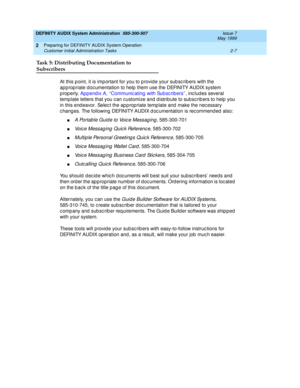 Page 31DEFINITY AUDIX System Administration  585-300-507  Issue 7
May 1999
Preparing for DEFINITY AUDIX System Operation 
2-7 Customer Initial Administration Tasks 
2
Task 5: Distributing Documentation to 
Subscribers
At this p oint, it is imp ortant for you to p rovid e your sub sc rib ers with the 
ap p rop riate d oc umentation to help  them use the DEFINITY AUDIX system 
p rop erly. Ap p end ix A, ‘‘Communic ating  with Sub sc rib ers’’, inc lud es several 
temp late letters that you c an c ustomize and  d...