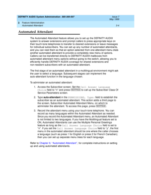 Page 36DEFINITY AUDIX System Administration  585-300-507  Issue 7
May 1999
Feature Administration 
3-4 Automated Attendant 
3
Automated Attendant
The Automated  Attend ant feature allows you to set up  the DEFINITY AUDIX 
system to answer extensions and  p romp t c allers to p ress ap p rop riate keys on 
their touc h-tone telephones to transfer to d esired  extensions or leave messag es 
for ind ivid ual subsc rib ers. You c an set up  any numb er of automated attend ants, 
and  you c an nest them so that an...