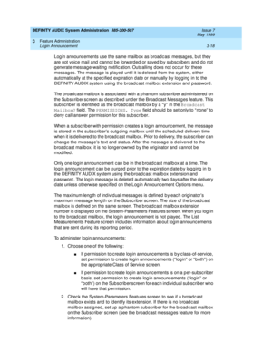 Page 50DEFINITY AUDIX System Administration  585-300-507  Issue 7
May 1999
Feature Administration 
3-18 Login Announcement 
3
Log in announc ements use the same mailb ox as broad c ast messag es, b ut they 
are not voic e mail and  c annot b e forwarded  or saved  b y subsc rib ers and  d o not 
g enerate message-waiting  notific ation. Outc alling  d oes not oc c ur for these 
messag es. The message is p layed  until it is d eleted  from the system, either 
automatic ally at the sp ec ified  exp iration date...