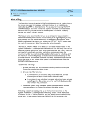 Page 58DEFINITY AUDIX System Administration  585-300-507  Issue 7
May 1999
Feature Administration 
3-26 Outcalling 
3
Outcalling
The Outc alling  feature allows the DEFINITY AUDIX system to c all a sub sc rib er on 
the p hone or a p ag er for message notific ation instead  of, or in ad d ition to, 
notific ation b y a MWI or stutter d ial tone. This is useful for rec eiving  DEFINITY 
AUDIX messag es at a home p hone or at a p hone in another b usiness-related  
loc ation, or to prog ram the DEFINITY AUDIX...