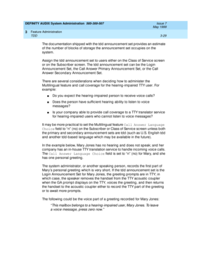 Page 61DEFINITY AUDIX System Administration  585-300-507  Issue 7
May 1999
Feature Administration 
3-29 TDD 
3
The d oc umentation ship p ed  with the td d  announc ement set p rovid es an estimate 
of the numb er of b loc ks of storag e the announc ement set oc c up ies on the 
system. 
Assig n the tdd  announc ement set to users either on the Class of Servic e sc reen 
or on the Sub sc rib er sc reen. The td d announc ement set c an b e the Log in 
Announc ement Set, the Call Answer Primary Announc ement Set,...