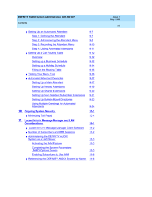 Page 8DEFINITY AUDIX System Administration  585-300-507  Issue 7
May 1999
Contents 
viii  
nSetting Up an Automated Attendant9-7
Step 1: Defining the Attendant9-7
Step 2: Administering the Attendant Menu9-8
Step 3: Recording the Attendant Menu9-10
Step 4: Listing Automated Attendants9-11
nSetting Up a Call Routing Table9-12
Overview9-12
Setting up a Business Schedule9-12
Setting up a Holiday Schedule9-14
Filling in the Routing Table9-15
nTesting Your Menu Tree9-16
nAutomated Attendant Examples9-17
Setting Up a...