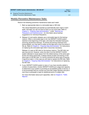 Page 71DEFINITY AUDIX System Administration  585-300-507  Issue 7
May 1999
Ongoing Preventive Maintenance 
4-3 Weekly Preventive Maintenance Tasks 
4
Weekly Preventive Maintenance Tasks
Perform the following  p reventive maintenanc e tasks eac h week: 
1. Back up appropriate data on a removable tape or MO disk. 
The c ritic al filesystems are b ac ked  up  automatic ally eac h nig ht or eac h 
week. Normally, you will not have to bac k up  any extra d ata. Refer to 
Chapter 6, ‘‘Ong oing  Data Ad...