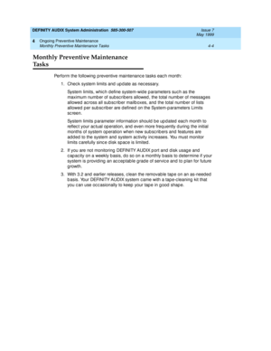 Page 72DEFINITY AUDIX System Administration  585-300-507  Issue 7
May 1999
Ongoing Preventive Maintenance 
4-4 Monthly Preventive Maintenance Tasks 
4
Monthly Preventive Maintenance 
Ta s k s
Perform the following  p reventive maintenanc e tasks eac h month: 
1. Chec k system limits and  up d ate as nec essary. 
System limits, whic h d efine system-wid e p arameters suc h as the 
maximum numb er of subsc ribers allowed , the total numb er of messag es 
allowed  ac ross all sub sc rib er mailb oxes, and  the...